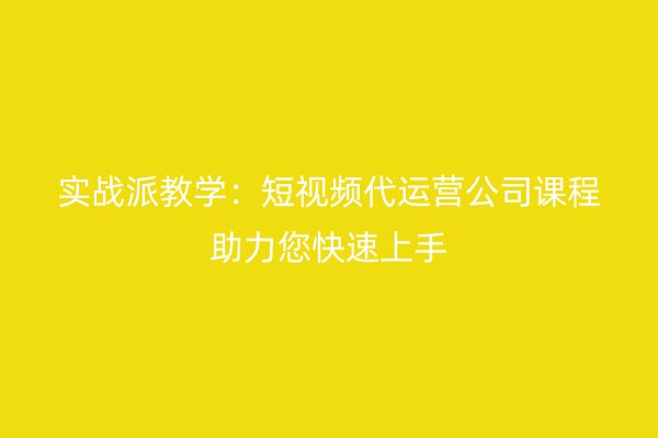 实战派教学：短视频代运营公司课程助力您快速上手