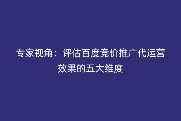 专家视角：评估百度竞价推广代运营效果的五大维度