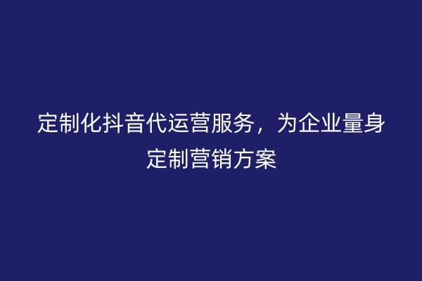 定制化抖音代运营服务，为企业量身定制营销方案