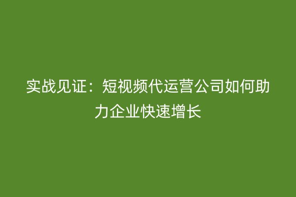 实战见证：短视频代运营公司如何助力企业快速增长