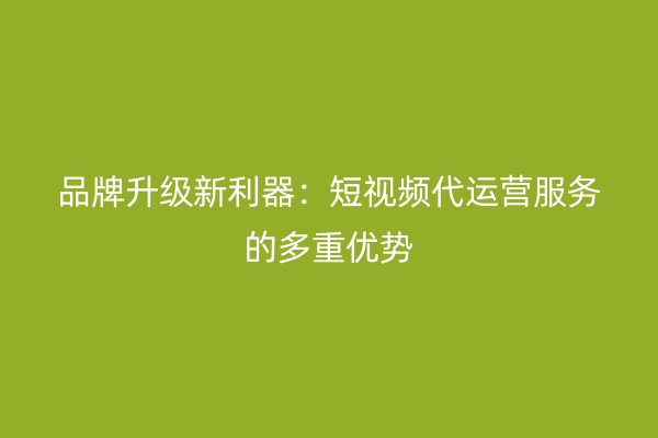 品牌升级新利器：短视频代运营服务的多重优势