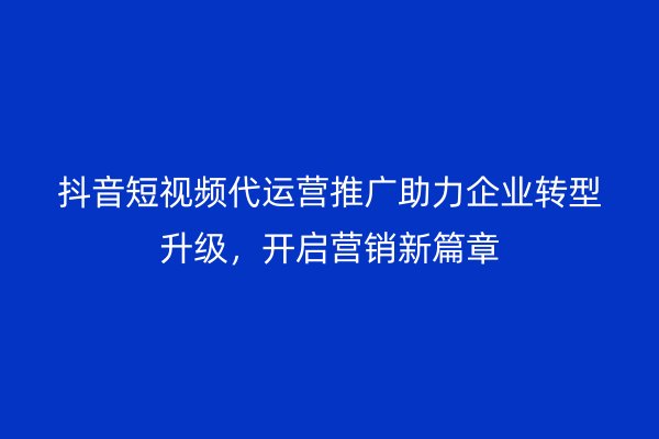 抖音短视频代运营推广助力企业转型升级，开启营销新篇章