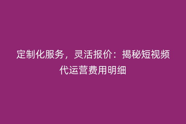 定制化服务，灵活报价：揭秘短视频代运营费用明细