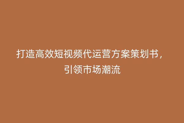 打造高效短视频代运营方案策划书，引领市场潮流