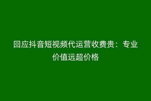 回应抖音短视频代运营收费贵：专业价值远超价格