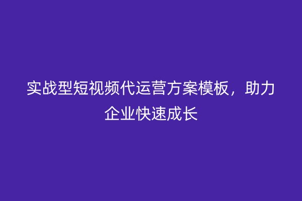 实战型短视频代运营方案模板，助力企业快速成长