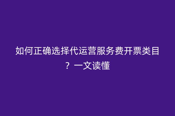 如何正确选择代运营服务费开票类目？一文读懂