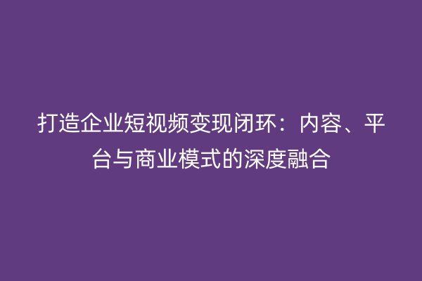 打造企业短视频变现闭环：内容、平台与商业模式的深度融合