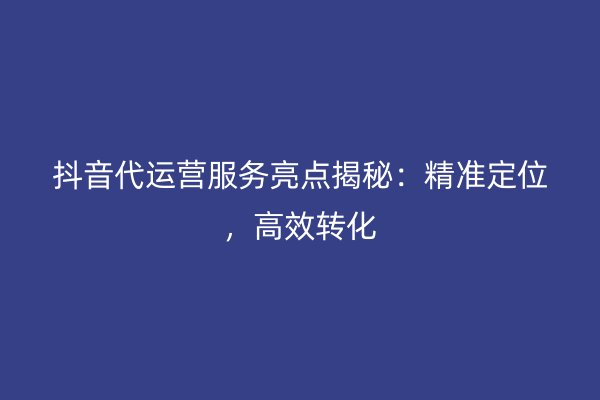 抖音代运营服务亮点揭秘：精准定位，高效转化