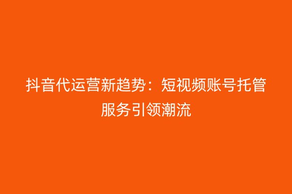 抖音代运营新趋势：短视频账号托管服务引领潮流