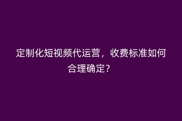 定制化短视频代运营，收费标准如何合理确定？