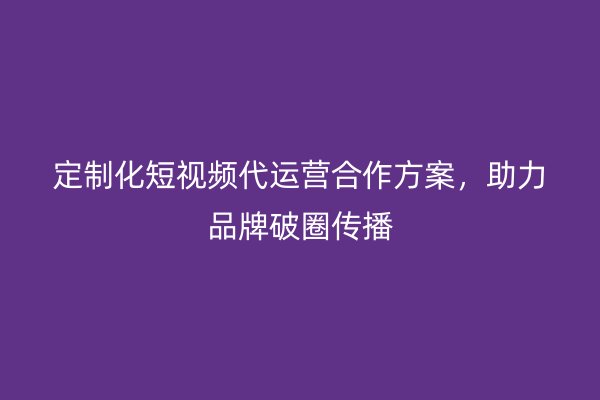 定制化短视频代运营合作方案，助力品牌破圈传播