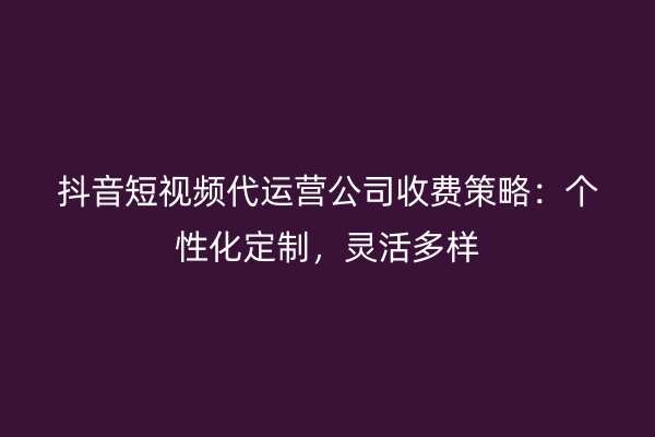 抖音短视频代运营公司收费策略：个性化定制，灵活多样