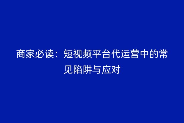 商家必读：短视频平台代运营中的常见陷阱与应对