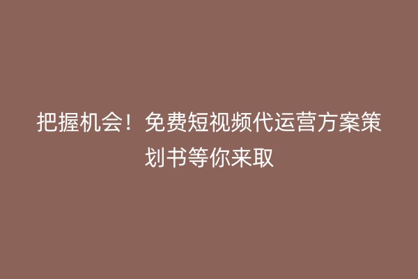 把握机会！免费短视频代运营方案策划书等你来取