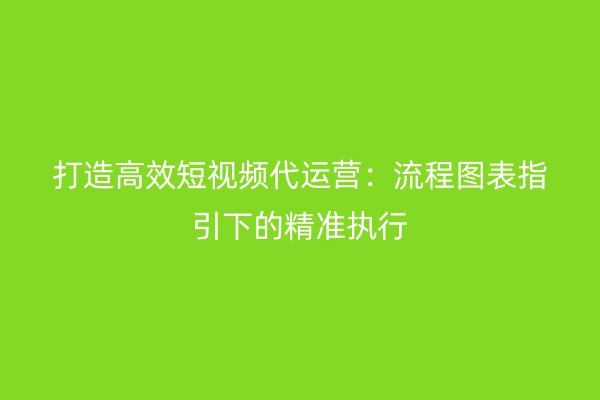 打造高效短视频代运营：流程图表指引下的精准执行