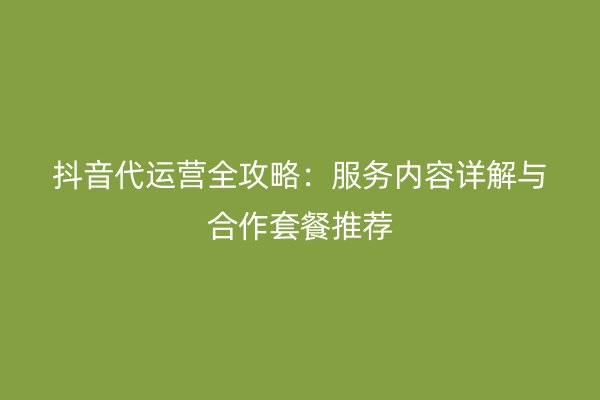 抖音代运营全攻略：服务内容详解与合作套餐推荐