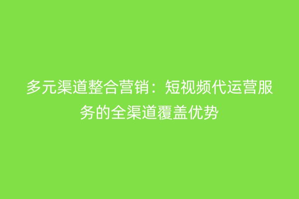 多元渠道整合营销：短视频代运营服务的全渠道覆盖优势