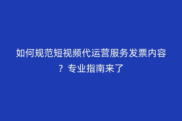 如何规范短视频代运营服务发票内容？专业指南来了