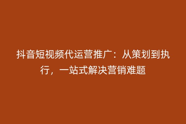 抖音短视频代运营推广：从策划到执行，一站式解决营销难题