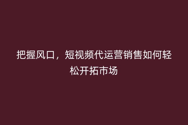 把握风口，短视频代运营销售如何轻松开拓市场