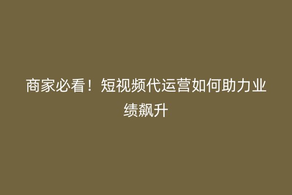 商家必看！短视频代运营如何助力业绩飙升