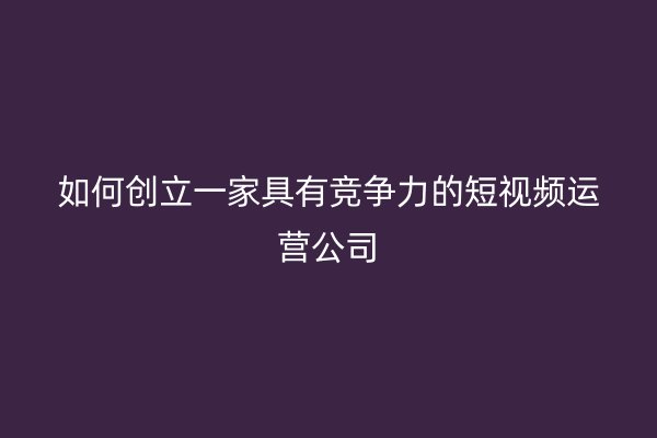 如何创立一家具有竞争力的短视频运营公司