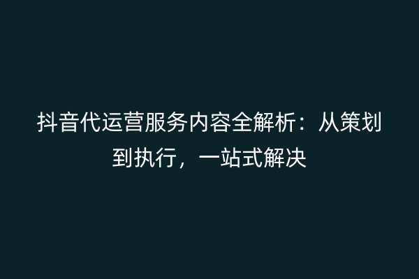 抖音代运营服务内容全解析：从策划到执行，一站式解决