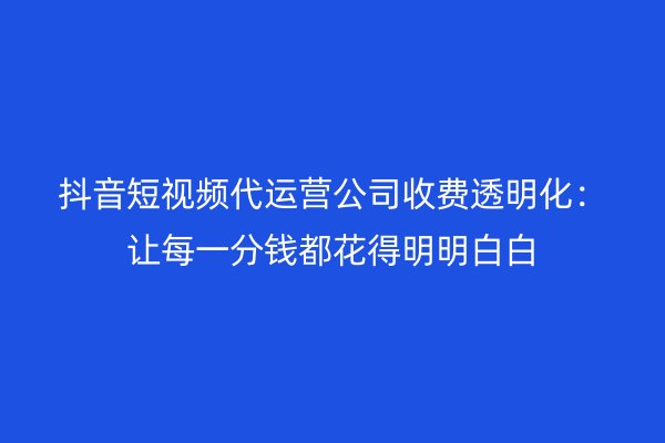 抖音短视频代运营公司收费透明化：让每一分钱都花得明明白白