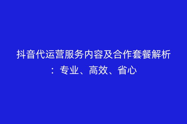 抖音代运营服务内容及合作套餐解析：专业、高效、省心