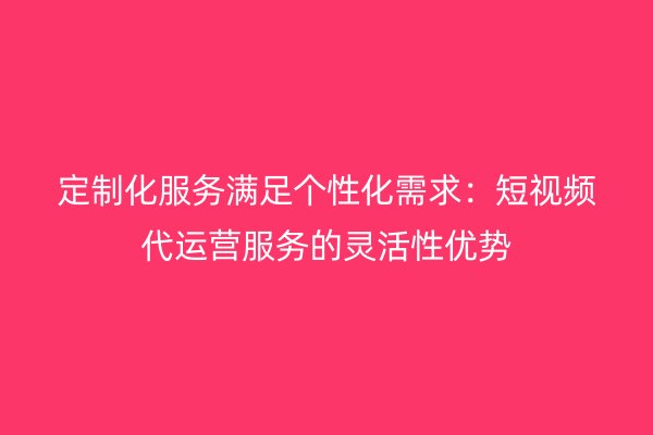 定制化服务满足个性化需求：短视频代运营服务的灵活性优势