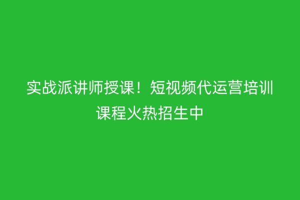 实战派讲师授课！短视频代运营培训课程火热招生中