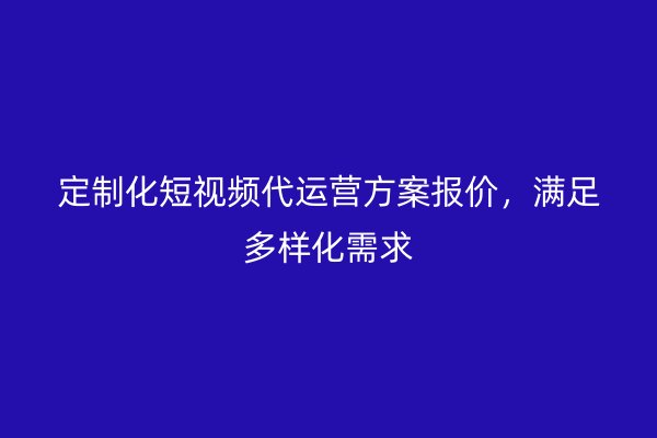 定制化短视频代运营方案报价，满足多样化需求