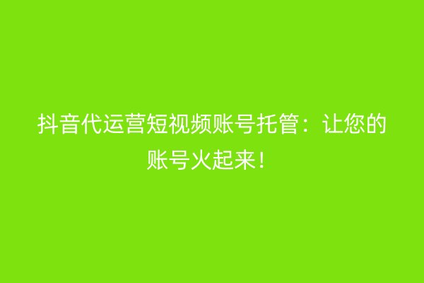 抖音代运营短视频账号托管：让您的账号火起来！