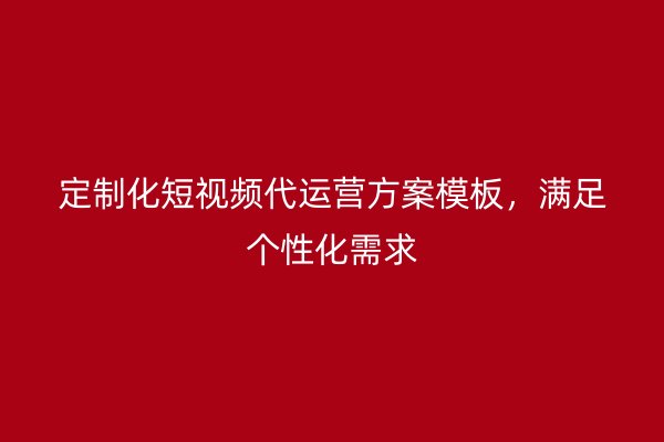 定制化短视频代运营方案模板，满足个性化需求