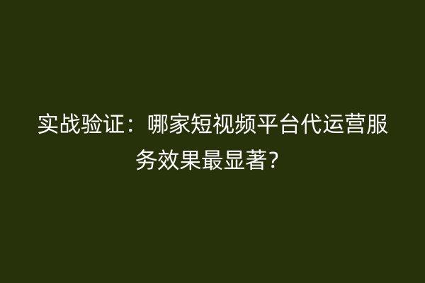 实战验证：哪家短视频平台代运营服务效果最显著？