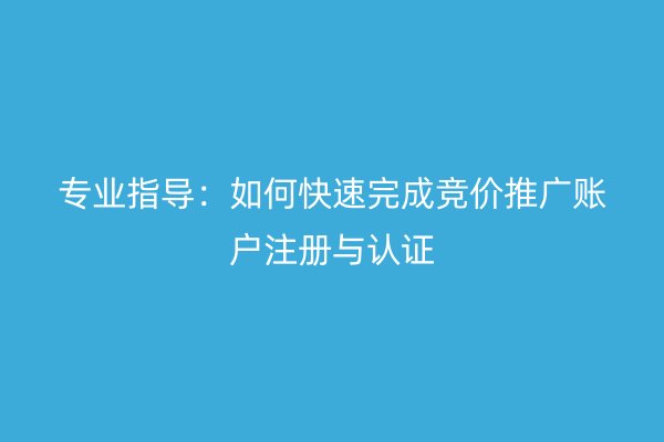 专业指导：如何快速完成竞价推广账户注册与认证