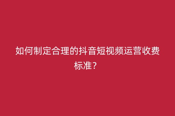 如何制定合理的抖音短视频运营收费标准？