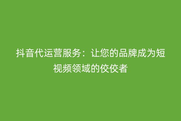 抖音代运营服务：让您的品牌成为短视频领域的佼佼者