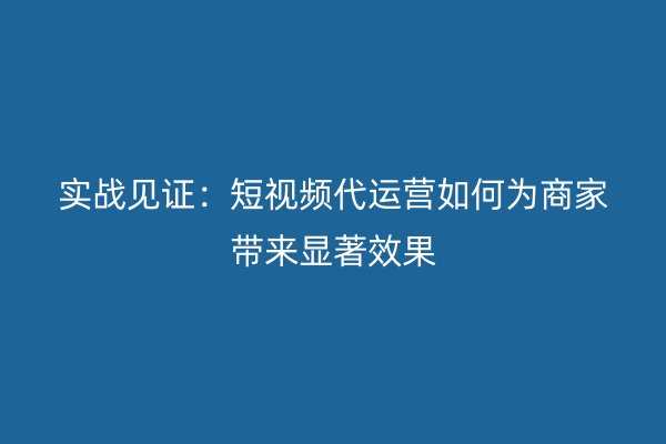 实战见证：短视频代运营如何为商家带来显著效果