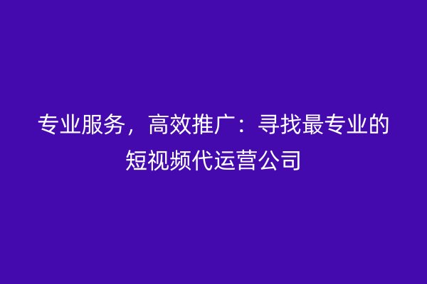 专业服务，高效推广：寻找最专业的短视频代运营公司