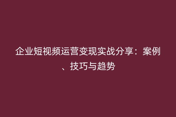 企业短视频运营变现实战分享：案例、技巧与趋势