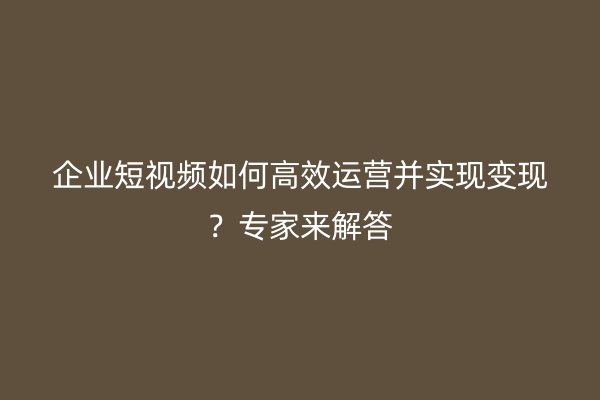 企业短视频如何高效运营并实现变现？专家来解答