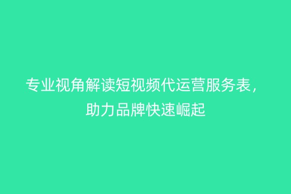 专业视角解读短视频代运营服务表，助力品牌快速崛起