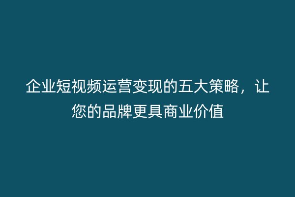 企业短视频运营变现的五大策略，让您的品牌更具商业价值