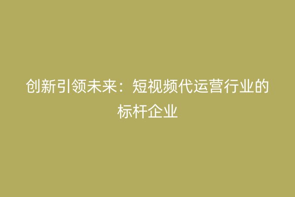 创新引领未来：短视频代运营行业的标杆企业