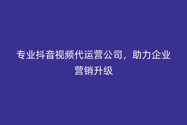 专业抖音视频代运营公司，助力企业营销升级