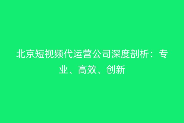 北京短视频代运营公司深度剖析：专业、高效、创新