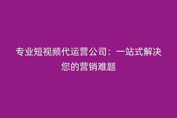 专业短视频代运营公司：一站式解决您的营销难题