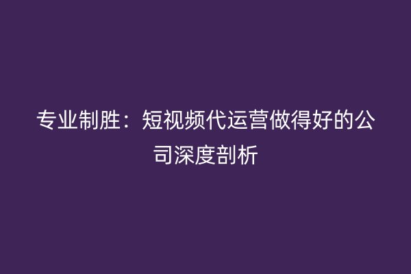 专业制胜：短视频代运营做得好的公司深度剖析